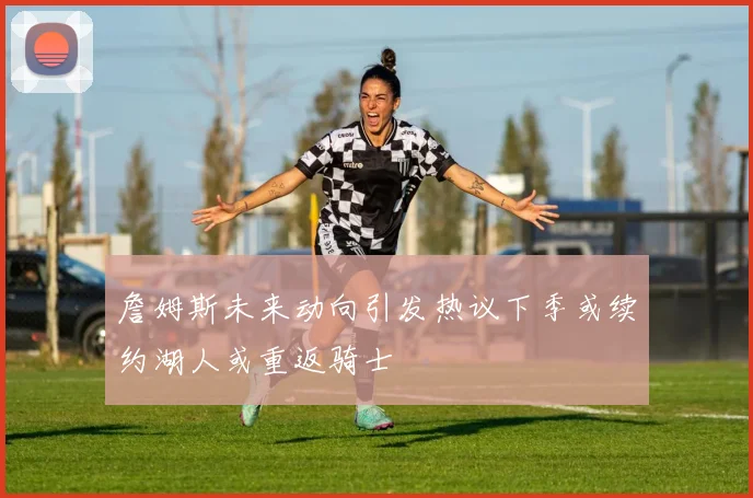 詹姆斯未来动向引发热议下季或续约湖人或重返骑士