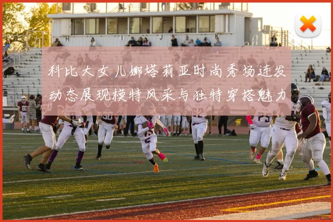 科比大女儿娜塔莉亚时尚秀场连发动态展现模特风采与独特穿搭魅力
