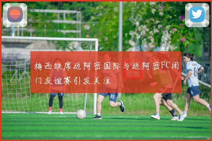梅西缺席迈阿密国际与迈阿密FC闭门友谊赛引发关注