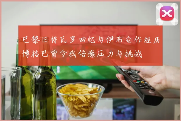 巴黎旧将瓦罗回忆与伊布合作经历博格巴曾令我倍感压力与挑战