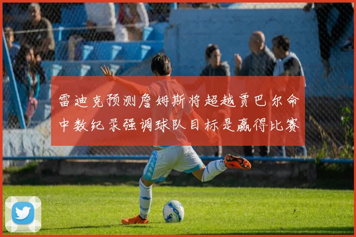 雷迪克预测詹姆斯将超越贾巴尔命中数纪录强调球队目标是赢得比赛