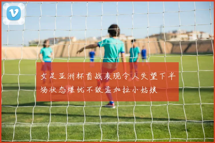 女足亚洲杯首战表现令人失望下半场状态堪忧不敌孟加拉小姑娘