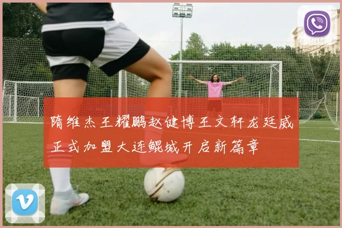 隋维杰王耀鹏赵健博王文轩龙廷威正式加盟大连鲲城开启新篇章