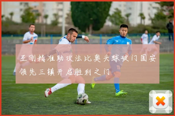 王刚精准助攻法比奥头球破门国安领先三镇开启胜利之门