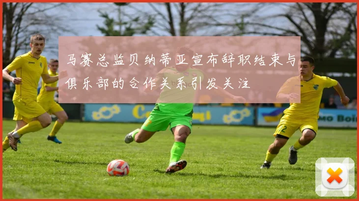 马赛总监贝纳蒂亚宣布辞职结束与俱乐部的合作关系引发关注